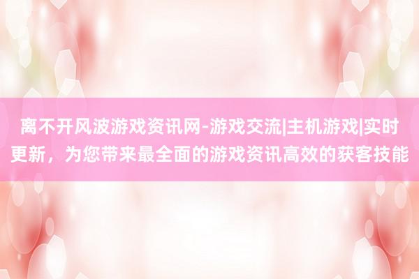 离不开风波游戏资讯网-游戏交流|主机游戏|实时更新,为您带来最全面的游戏资讯高效的获客技能